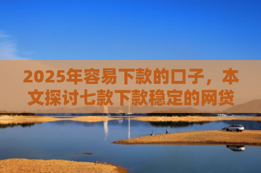 2025年容易下款的口子，本文探讨七款下款稳定的网贷口子