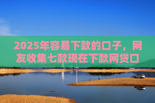 2025年容易下款的口子，网友收集七款现在下款网贷口子