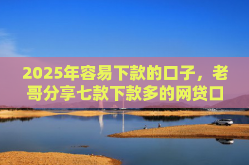 2025年容易下款的口子，老哥分享七款下款多的网贷口子