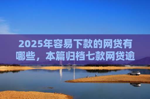 2025年容易下款的网贷有哪些，本篇归档七款网贷逾期下款口子有