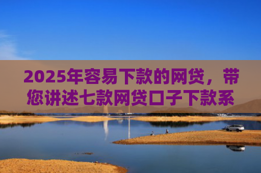 2025年容易下款的网贷，带您讲述七款网贷口子下款系列集合
