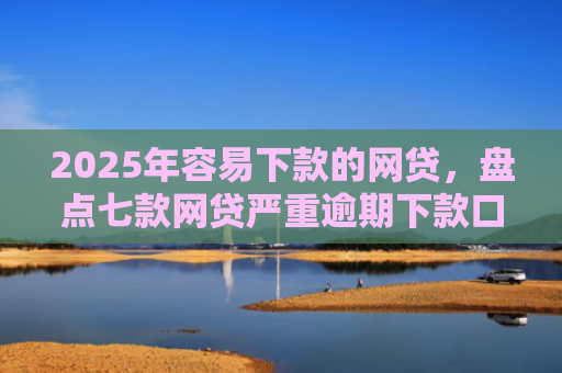 2025年容易下款的网贷，盘点七款网贷严重逾期下款口子