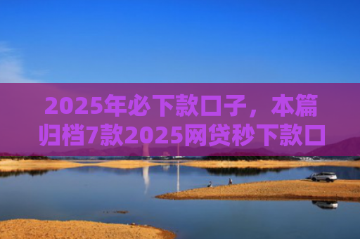 2025年必下款口子，本篇归档7款2025网贷秒下款口子