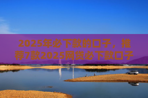 2025年必下款的口子，推荐7款2025网贷必下款口子