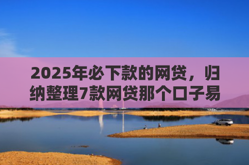 2025年必下款的网贷，归纳整理7款网贷那个口子易下款