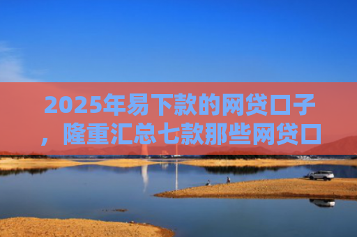 2025年易下款的网贷口子，隆重汇总七款那些网贷口子好下款