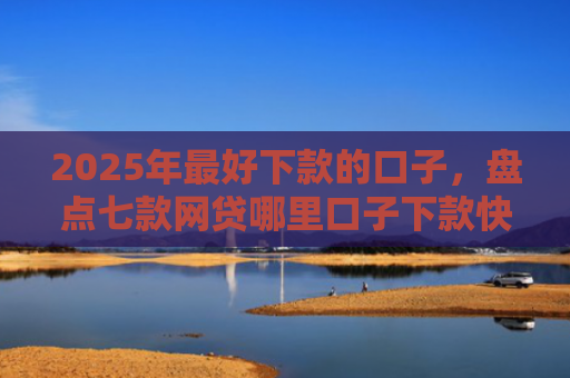 2025年最好下款的口子，盘点七款网贷哪里口子下款快