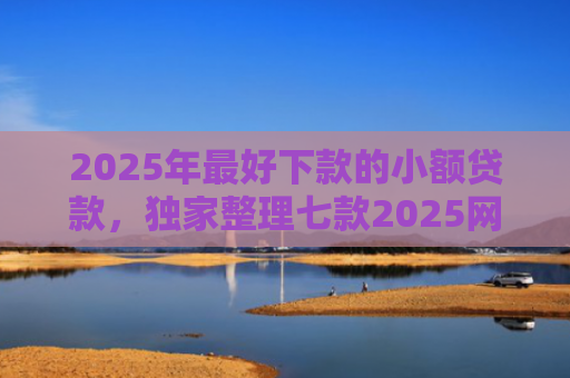 2025年最好下款的小额贷款，独家整理七款2025网贷秒下款口子