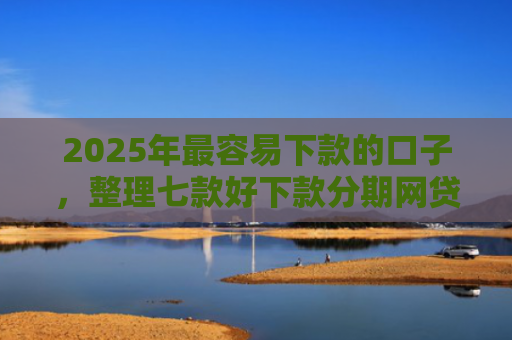 2025年最容易下款的口子，整理七款好下款分期网贷口子
