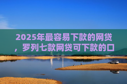2025年最容易下款的网贷，罗列七款网贷可下款的口子