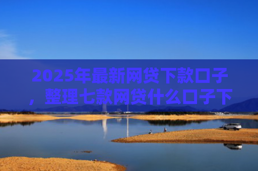 2025年最新网贷下款口子，整理七款网贷什么口子下款快