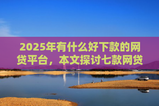 2025年有什么好下款的网贷平台，本文探讨七款网贷老口子正常下款