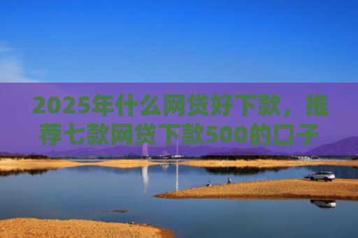 2025年什么网贷好下款，推荐七款网贷下款500的口子