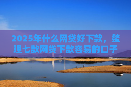 2025年什么网贷好下款，整理七款网贷下款容易的口子
