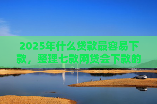2025年什么贷款最容易下款，整理七款网贷会下款的口子