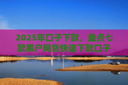 2025年口子下款，盘点七款黑户网贷快速下款口子