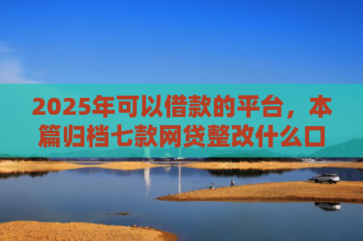 2025年可以借款的平台，本篇归档七款网贷整改什么口子下款