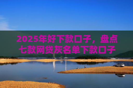 2025年好下款口子，盘点七款网贷灰名单下款口子