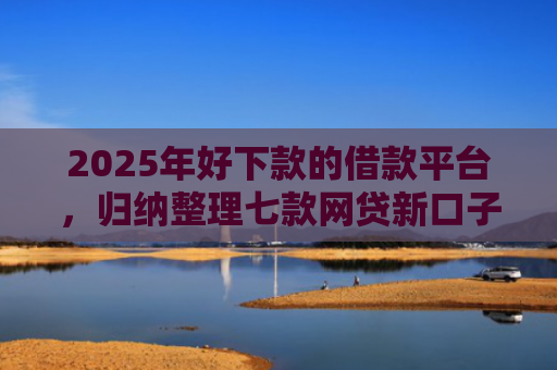 2025年好下款的借款平台，归纳整理七款网贷新口子下款块