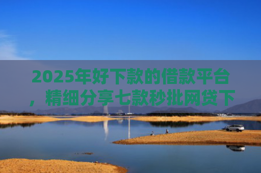 2025年好下款的借款平台，精细分享七款秒批网贷下款口子