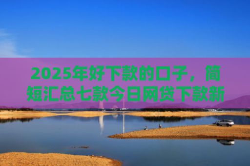 2025年好下款的口子，简短汇总七款今日网贷下款新口子