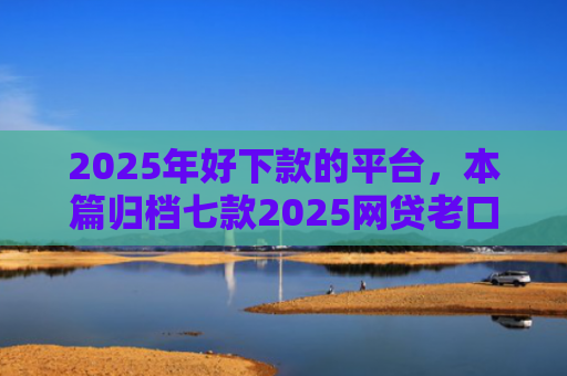 2025年好下款的平台，本篇归档七款2025网贷老口子下款
