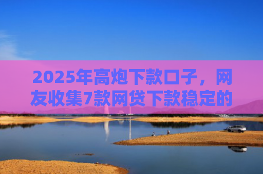 2025年高炮下款口子，网友收集7款网贷下款稳定的口子