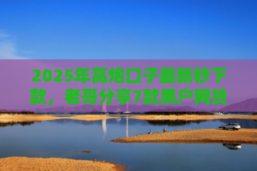 2025年高炮口子最新秒下款，老哥分享7款黑户网贷下款的口子