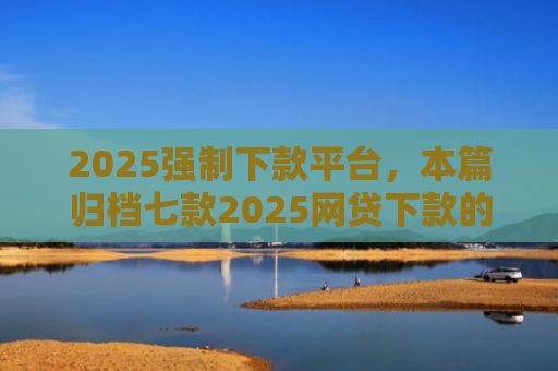 2025强制下款平台，本篇归档七款2025网贷下款的口子