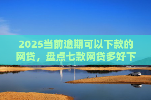2025当前逾期可以下款的网贷，盘点七款网贷多好下款的口子