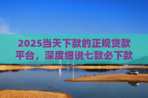 2025当天下款的正规贷款平台，深度细说七款必下款的网贷口子网贷