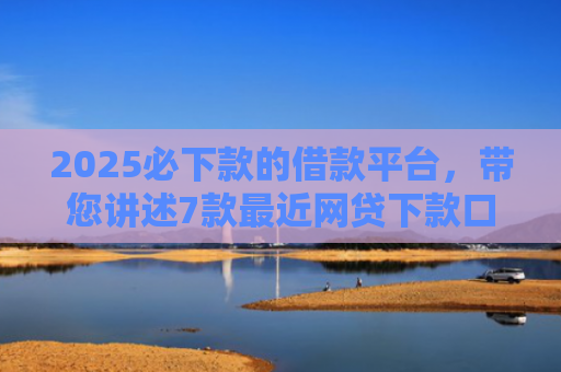 2025必下款的借款平台，带您讲述7款最近网贷下款口子