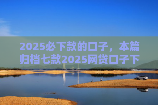 2025必下款的口子，本篇归档七款2025网贷口子下款