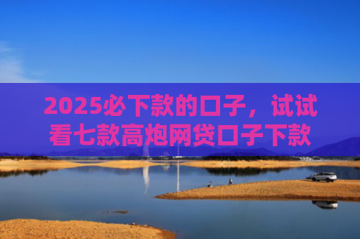 2025必下款的口子，试试看七款高炮网贷口子下款