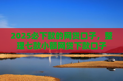 2025必下款的网贷口子，整理七款小额网贷下款口子