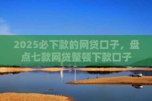 2025必下款的网贷口子，盘点七款网贷整顿下款口子