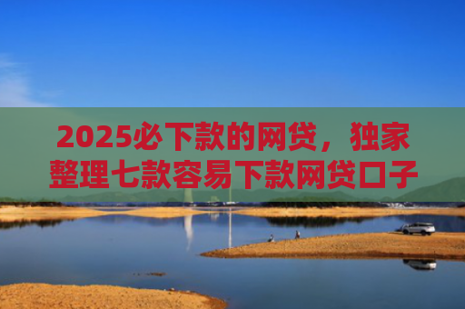 2025必下款的网贷，独家整理七款容易下款网贷口子
