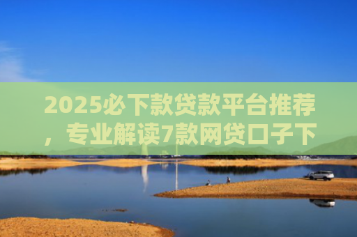 2025必下款贷款平台推荐，专业解读7款网贷口子下款高