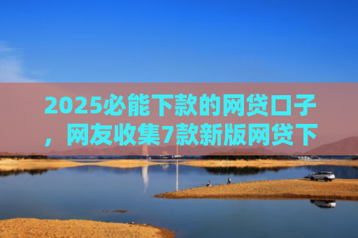 2025必能下款的网贷口子，网友收集7款新版网贷下款口子