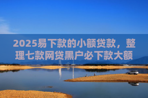 2025易下款的小额贷款，整理七款网贷黑户必下款大额口子