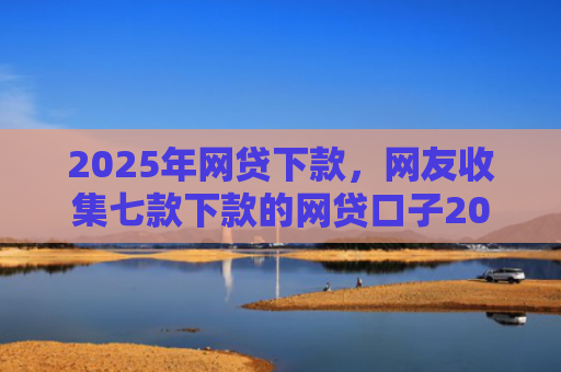 2025年网贷下款，网友收集七款下款的网贷口子2025