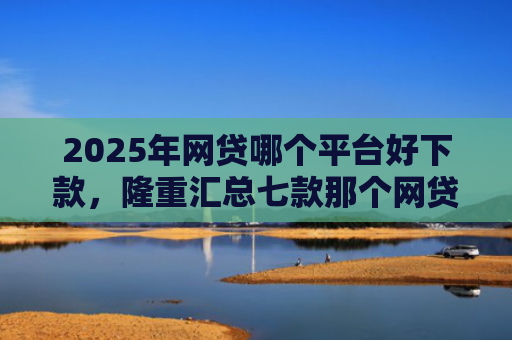 2025年网贷哪个平台好下款，隆重汇总七款那个网贷口子必下款