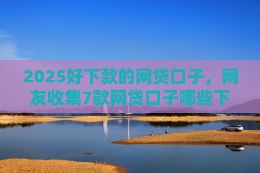 2025好下款的网贷口子，网友收集7款网贷口子哪些下款快