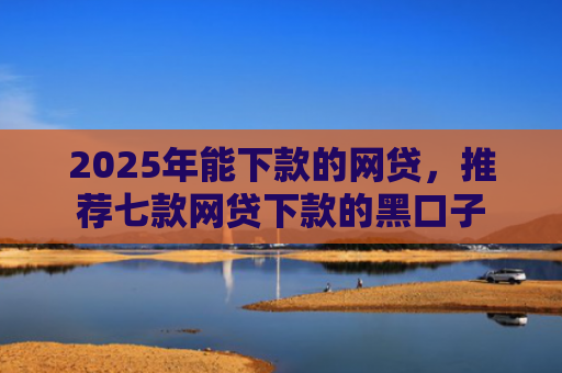 2025年能下款的网贷，推荐七款网贷下款的黑口子