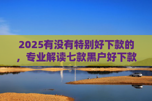2025有没有特别好下款的，专业解读七款黑户好下款的网贷口子