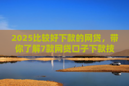 2025比较好下款的网贷，带你了解7款网贷口子下款技巧