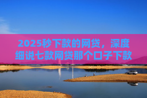 2025秒下款的网贷，深度细说七款网贷那个口子下款大额