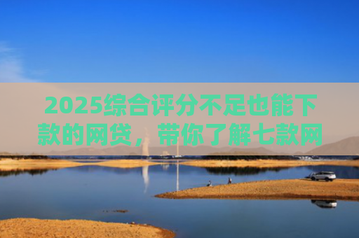 2025综合评分不足也能下款的网贷，带你了解七款网贷黑户高炮必下款口子