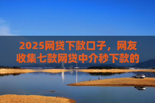 2025网贷下款口子，网友收集七款网贷中介秒下款的口子