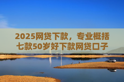 2025网贷下款，专业概括七款50岁好下款网贷口子